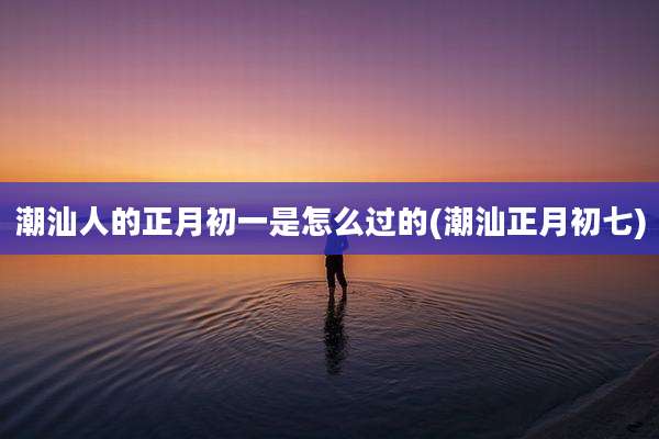潮汕人的正月初一是怎么过的(潮汕正月初七)