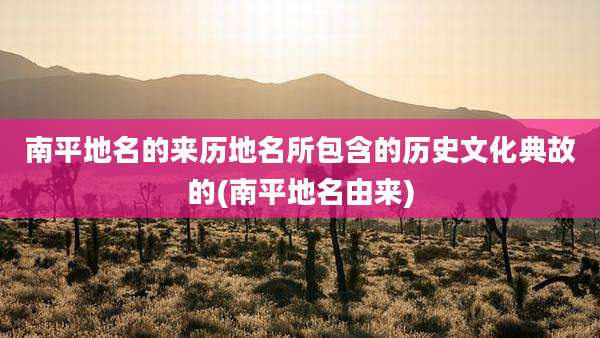南平地名的来历地名所包含的历史文化典故的(南平地名由来)