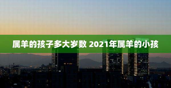 属羊的孩子多大岁数 2021年属羊的小孩