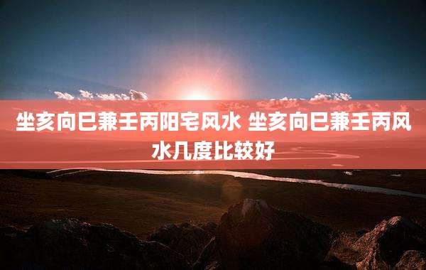 坐亥向巳兼壬丙阳宅风水 坐亥向巳兼壬丙风水几度比较好