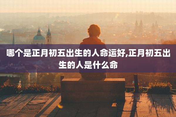 哪个是正月初五出生的人命运好,正月初五出生的人是什么命