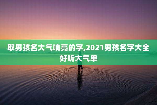 取男孩名大气响亮的字,2021男孩名字大全好听大气单