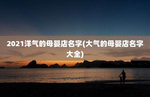 2021洋气的母婴店名字(大气的母婴店名字大全)