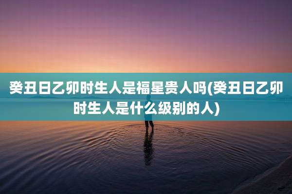 癸丑日乙卯时生人是福星贵人吗(癸丑日乙卯时生人是什么级别的人)