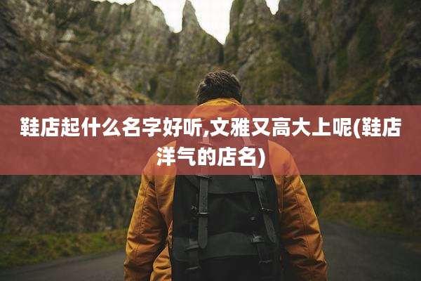 鞋店起什么名字好听,文雅又高大上呢(鞋店洋气的店名)