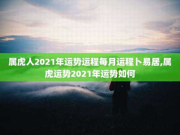 属虎人2021年运势运程每月运程卜易居,属虎运势2021年运势如何