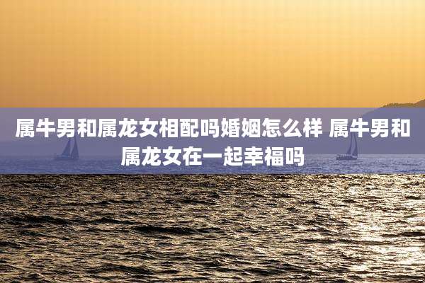属牛男和属龙女相配吗婚姻怎么样 属牛男和属龙女在一起幸福吗