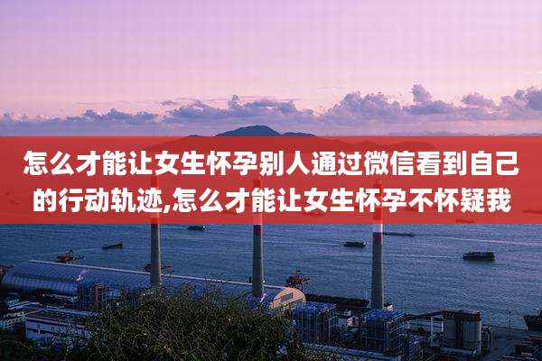 怎么才能让女生怀孕别人通过微信看到自己的行动轨迹,怎么才能让女生怀孕不怀疑我
