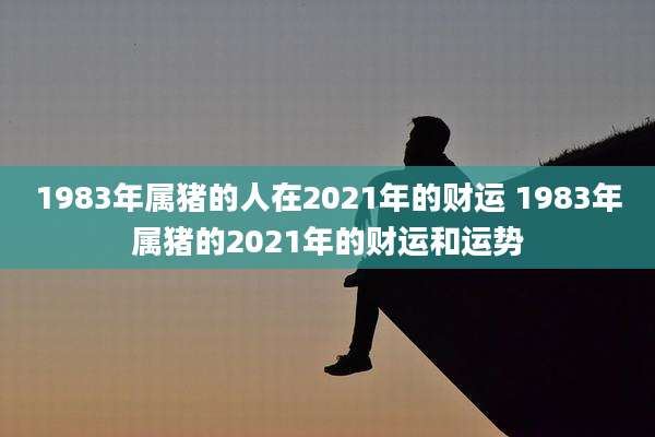 1983年属猪的人在2021年的财运 1983年属猪的2021年的财运和运势