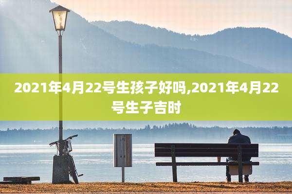 2021年4月22号生孩子好吗,2021年4月22号生子吉时