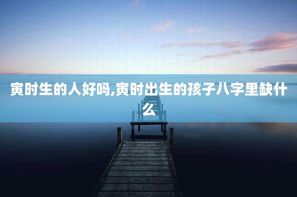 寅时生的人好吗,寅时出生的孩子八字里缺什么