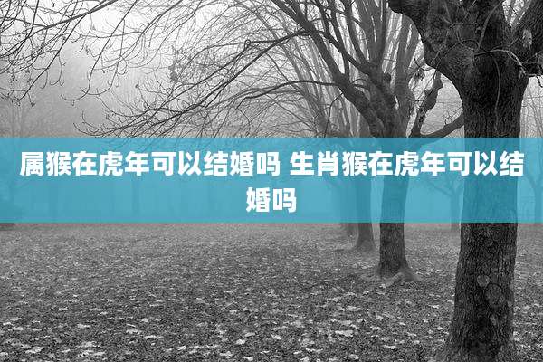 属猴在虎年可以结婚吗 生肖猴在虎年可以结婚吗