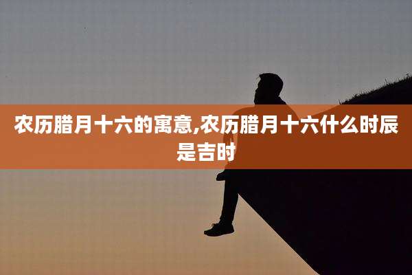 农历腊月十六的寓意,农历腊月十六什么时辰是吉时