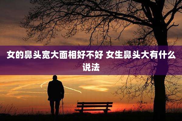 女的鼻头宽大面相好不好 女生鼻头大有什么说法