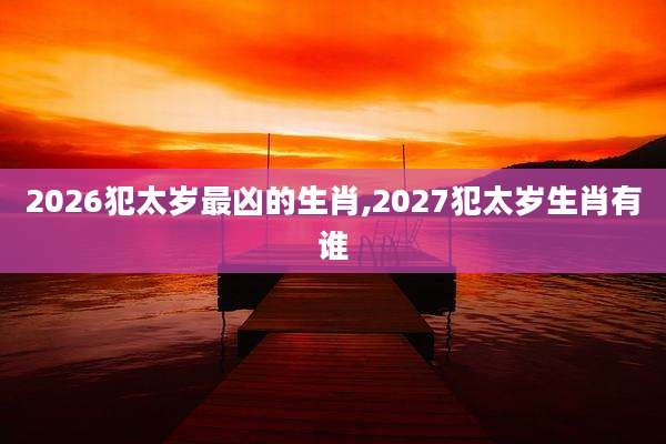 2026犯太岁最凶的生肖,2027犯太岁生肖有谁