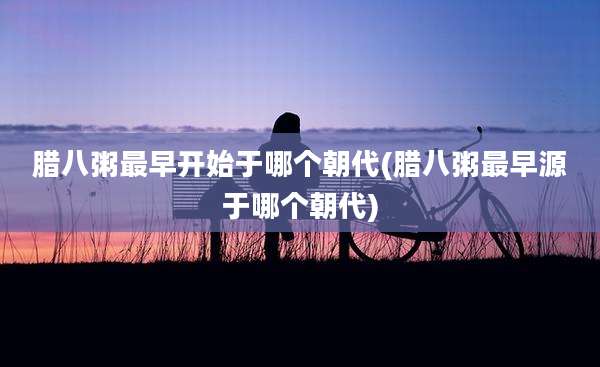 腊八粥最早开始于哪个朝代(腊八粥最早源于哪个朝代)