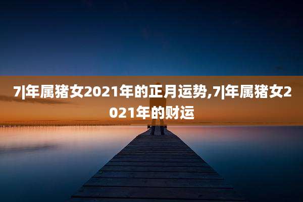 7|年属猪女2021年的正月运势,7|年属猪女2021年的财运