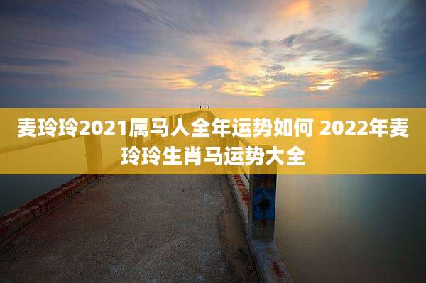 麦玲玲2021属马人全年运势如何 2022年麦玲玲生肖马运势大全