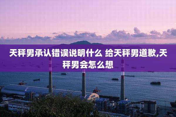 天秤男承认错误说明什么 给天秤男道歉,天秤男会怎么想