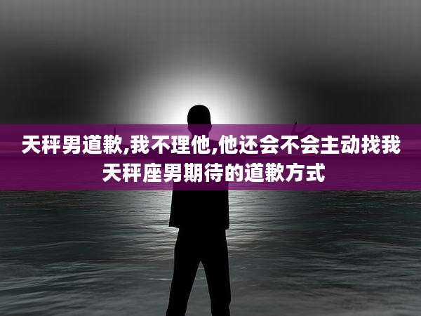 天秤男道歉,我不理他,他还会不会主动找我 天秤座男期待的道歉方式
