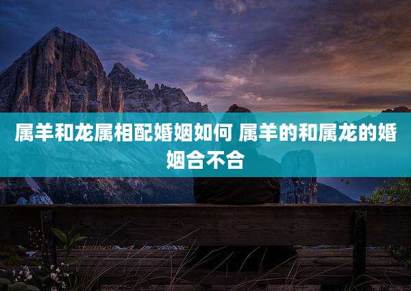 属羊和龙属相配婚姻如何 属羊的和属龙的婚姻合不合