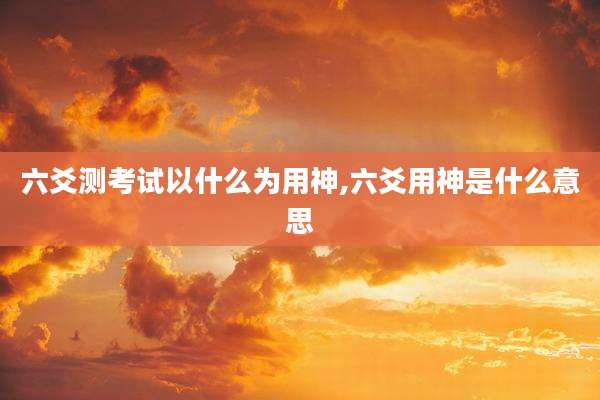 六爻测考试以什么为用神,六爻用神是什么意思