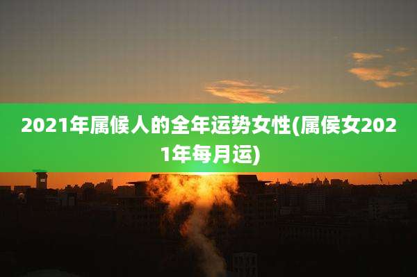 2021年属候人的全年运势女性(属侯女2021年每月运)