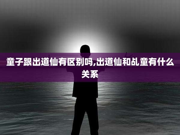 童子跟出道仙有区别吗,出道仙和乩童有什么关系