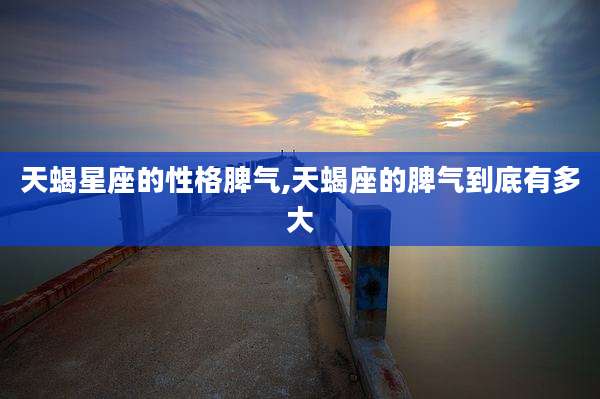 天蝎星座的性格脾气,天蝎座的脾气到底有多大