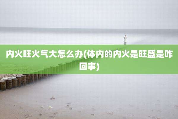 内火旺火气大怎么办(体内的内火是旺盛是咋回事)