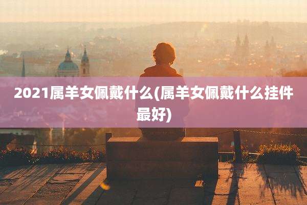 2021属羊女佩戴什么(属羊女佩戴什么挂件最好)