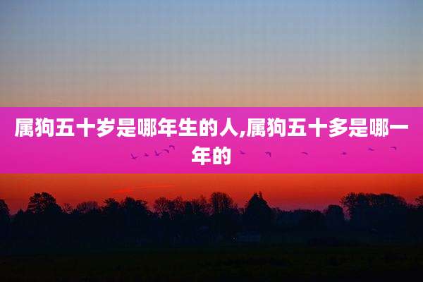 属狗五十岁是哪年生的人,属狗五十多是哪一年的