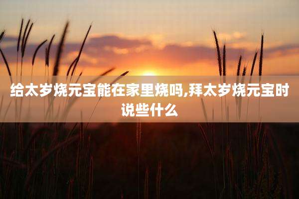 给太岁烧元宝能在家里烧吗,拜太岁烧元宝时说些什么