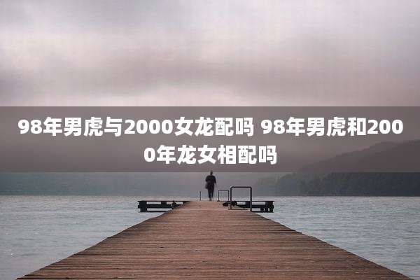 98年男虎与2000女龙配吗 98年男虎和2000年龙女相配吗