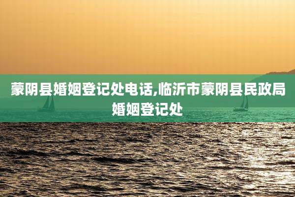 蒙阴县婚姻登记处电话,临沂市蒙阴县民政局婚姻登记处