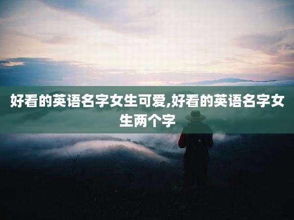 好看的英语名字女生可爱,好看的英语名字女生两个字