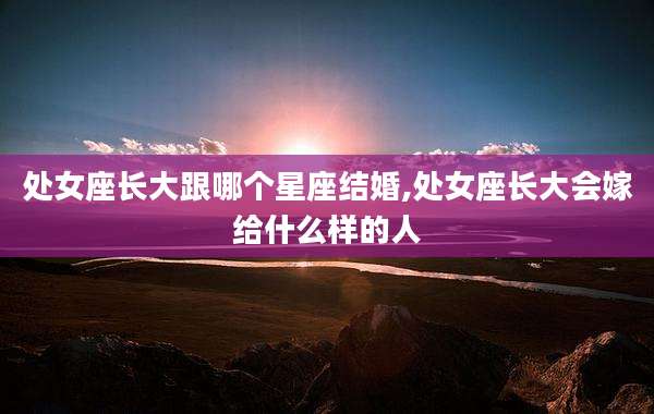 处女座长大跟哪个星座结婚,处女座长大会嫁给什么样的人