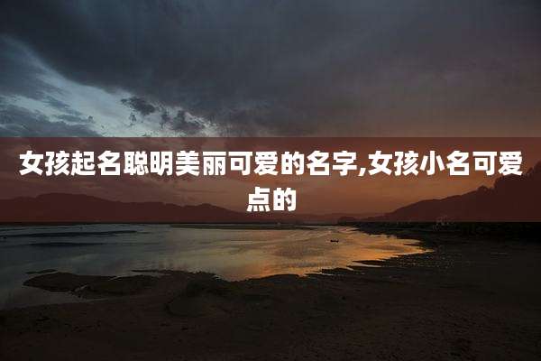 女孩起名聪明美丽可爱的名字,女孩小名可爱点的