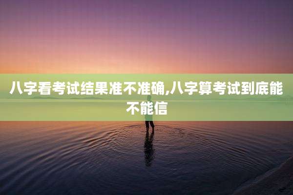 八字看考试结果准不准确,八字算考试到底能不能信
