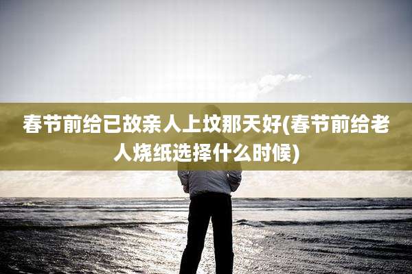 春节前给已故亲人上坟那天好(春节前给老人烧纸选择什么时候)