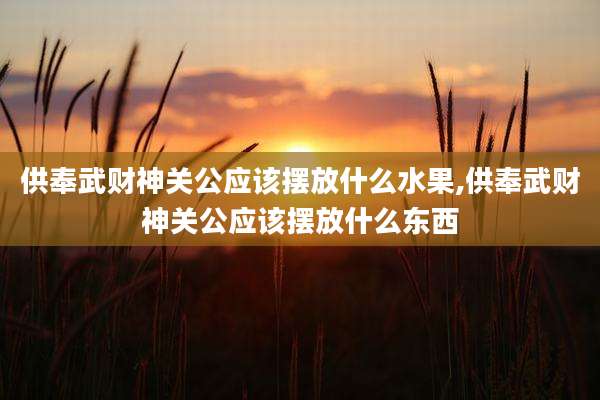 供奉武财神关公应该摆放什么水果,供奉武财神关公应该摆放什么东西