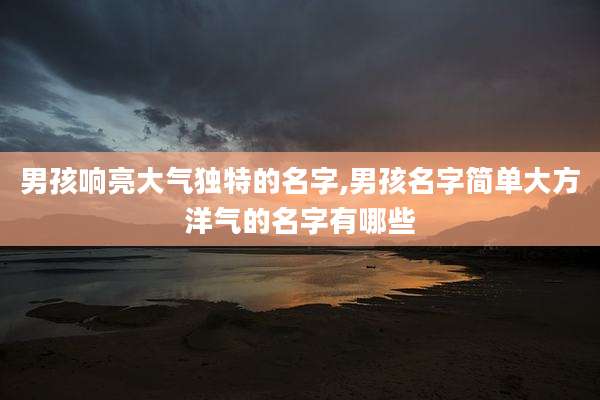 男孩响亮大气独特的名字,男孩名字简单大方洋气的名字有哪些