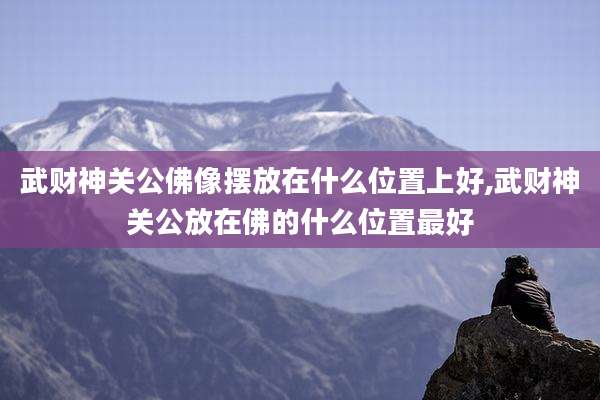 武财神关公佛像摆放在什么位置上好,武财神关公放在佛的什么位置最好
