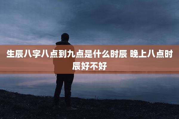 生辰八字八点到九点是什么时辰 晚上八点时辰好不好