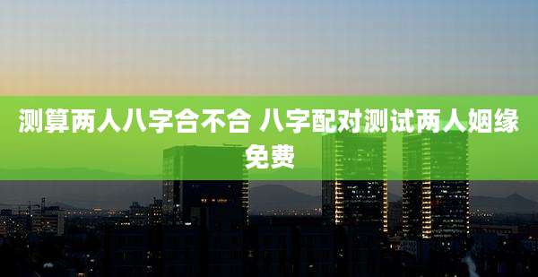 测算两人八字合不合 八字配对测试两人姻缘免费