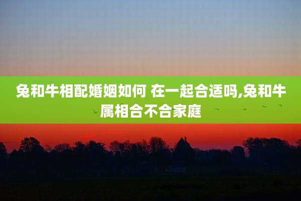兔和牛相配婚姻如何 在一起合适吗,兔和牛属相合不合家庭