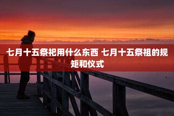 七月十五祭祀用什么东西 七月十五祭祖的规矩和仪式