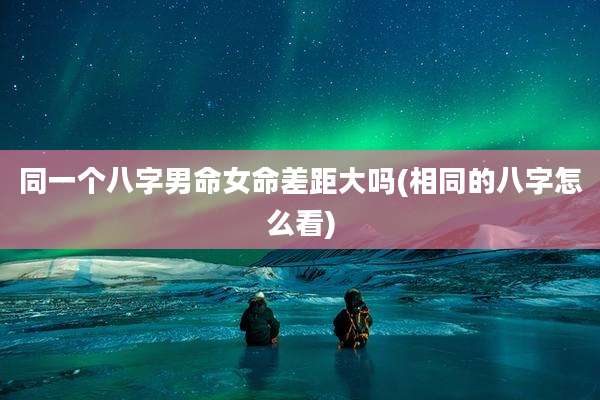 同一个八字男命女命差距大吗(相同的八字怎么看)
