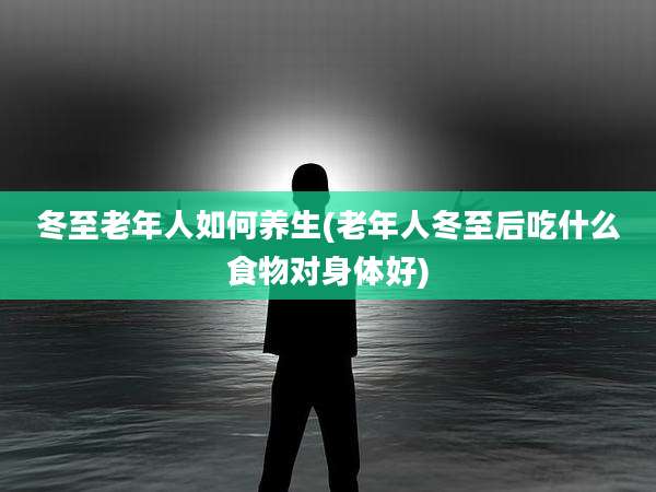 冬至老年人如何养生(老年人冬至后吃什么食物对身体好)