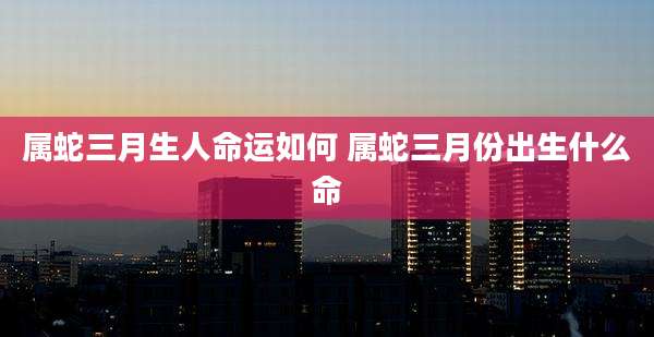 属蛇三月生人命运如何 属蛇三月份出生什么命